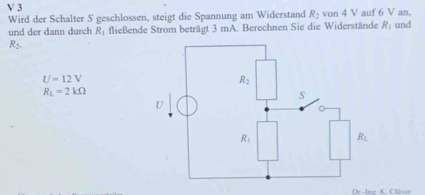 Wird der Schalter S geschlossen, steigt die Spannung am Widerstand R_2 von 4 V auf 6 V an,
und der dann durch R_1 fließende Strom beträgt 3 mA. Berechnen Sie die Widerstände R_1 und
R_2.
U=12V
R_L=2kOmega
Dr.-Ing. K. Clüver