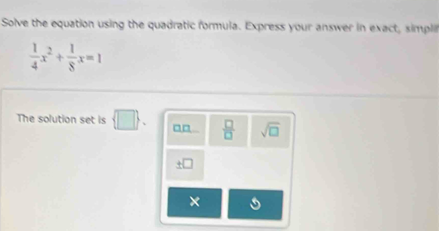 Solve the equation using the quadratic formula. Express your answer in exact, simpl
 1/4 x^2+ 1/8 x=1
The solution set is  □ . 
 □ /□   sqrt(□ )
×