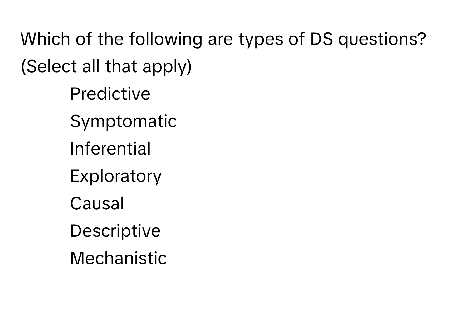 Which of the following are types of DS questions? (Select all that apply)

1) Predictive 
2) Symptomatic 
3) Inferential 
4) Exploratory 
5) Causal 
6) Descriptive 
7) Mechanistic