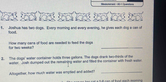 Measurement + All 4 Operations 
1. Joshua has two dogs. Every morning and every evening, he gives each dog a can of 
food. 
How many cans of food are needed to feed the dogs 
for two weeks? 
_ 
2. The dogs' water container holds three gallons. The dogs drank two-thirds of the 
water. Josh dumped out the remaining water and filled the container with fresh water. 
Altogether, how much water was emptied and added?_ 
at a full can of food each morning .