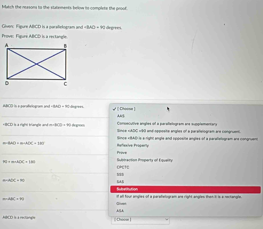 Match the reasons to the statements below to complete the proof. 
Given: Figure ABCD is a parallelogram and ∠ BAD=90 degrees. 
Prove: Figure ABCD is a rectangle. 
_ 
_
ABCD is a parallelogram and ∠ BAD=90 degrees. [ Choose ] 
_ 
AAS
∠ BCD is a right triangle and m∠ BCD=90 degrees Consecutive angles of a parallelogram are supplementary 
_ 
Since and opposite angles of a parallelogram are congruent. 
Since ∠ BAD is a right angle and opposite angles of a parallelogram are congruent
m∠ BAD+m∠ ADC=180° Reflexive Property 
_Prove
90+m∠ ADC=180
Subtraction Property of Equality 
CPCTC 
_ 
SSS
m∠ ADC=90
SAS 
_ 
Substitution
m∠ ABC=90
If all four angles of a parallelogram are right angles then it is a rectangle. 
Given 
_ 
_ 
ASA
ABCD is a rectangle [ Choose ]