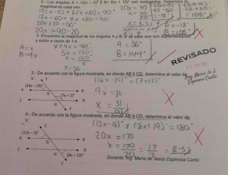 2.- Los ángulos A=12(x-5)^5 B=8(x+10)^circ  son conjugados. Determina la
magnitud de cada uno.
3. Encuentra la magnitud de los ángulos A y B, sí se sabe que son suplementaros
y están a razón de 1:4.
EVISADO
3.- De acuerdo con la figura mostrada, en donde AB_|| CD, determina el valor de
4.- De acuerdo con la figura mostrada, en donde overline ABparallel CD , determina el valor de
Docente: Ing. María de Jesús Espinosa Cantú