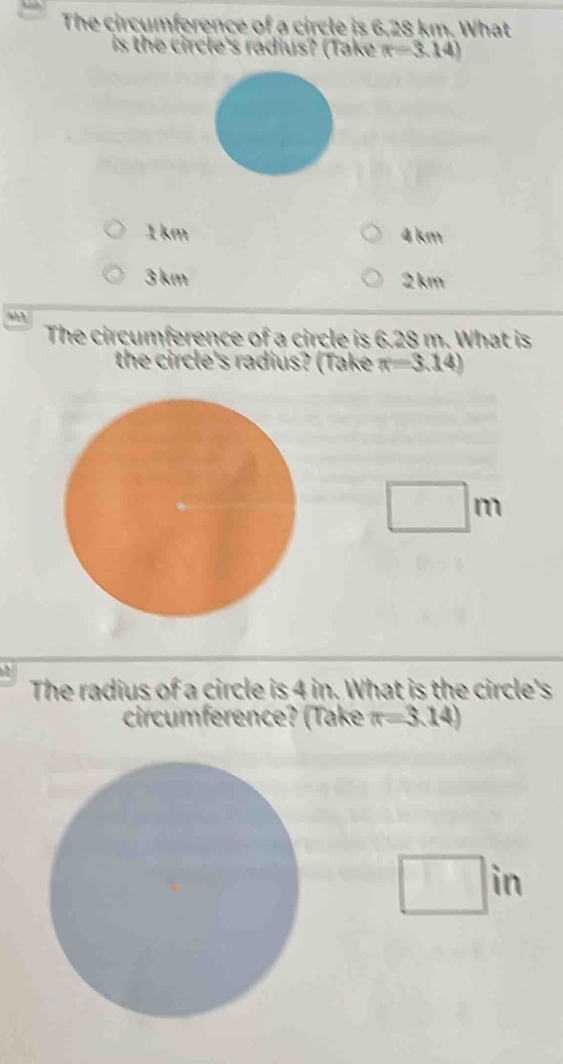 The circumference of a circle is 6,28 km. What
is the circle's radius? (Take (r=3.14)
1km 4 km
3 km 2km
The circumference of a circle is 6.28 m. What is
the circle's radius? (Take π =3.14)
m
The radius of a circle is 4 in. What is the circle's
circumference? (Take π =3.14)
in