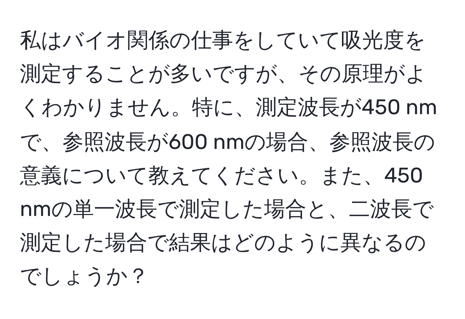 私はバイオ関係の仕事をしていて吸光度を測定することが多いですが、その原理がよくわかりません。特に、測定波長が450 nmで、参照波長が600 nmの場合、参照波長の意義について教えてください。また、450 nmの単一波長で測定した場合と、二波長で測定した場合で結果はどのように異なるのでしょうか？