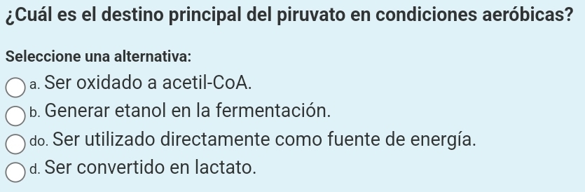 ¿Cuál es el destino principal del piruvato en condiciones aeróbicas?
Seleccione una alternativa:
a. Ser oxidado a acetil-CoA.
B. Generar etanol en la fermentación.
do. Ser utilizado directamente como fuente de energía.
d. Ser convertido en lactato.