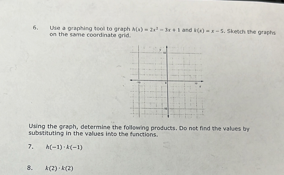 Use a graphing tool to graph h(x)=2x^2-3x+1 and k(x)=x-5. Sketch the graphs 
on the same coordinate grid. 
Using the graph, determine the following products. Do not find the values by 
substituting in the values into the functions. 
7. h(-1)· k(-1)
8. k(2)· k(2)