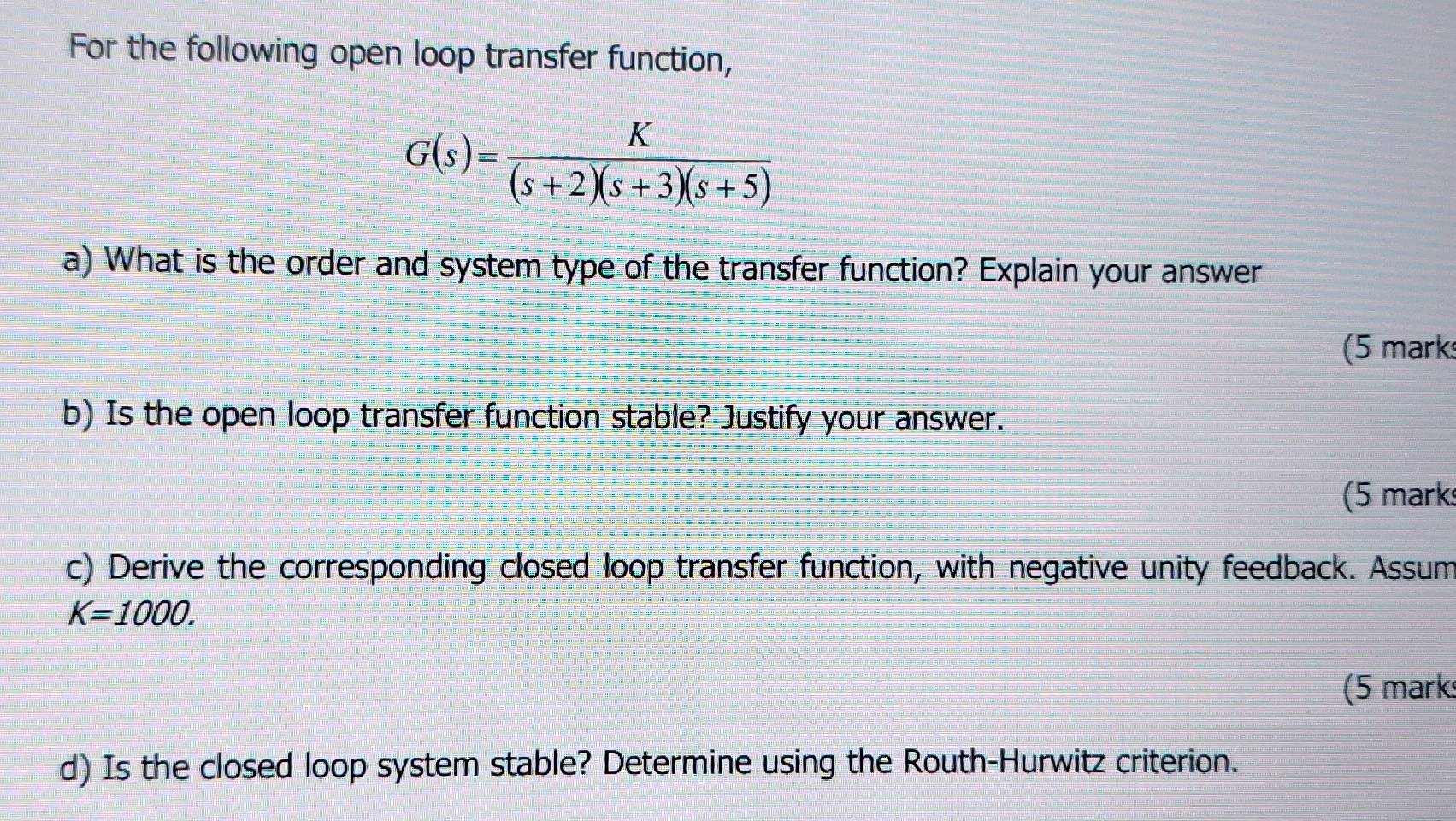 For the following open loop transfer function,
G(s)= K/(s+2)(s+3)(s+5) 
a) What is the order and system type of the transfer function? Explain your answer 
(5 mark 
b) Is the open loop transfer function stable? Justify your answer. 
(5 mark 
c) Derive the corresponding closed loop transfer function, with negative unity feedback. Assum
K=1000. 
(5 mark 
d) Is the closed loop system stable? Determine using the Routh-Hurwitz criterion.