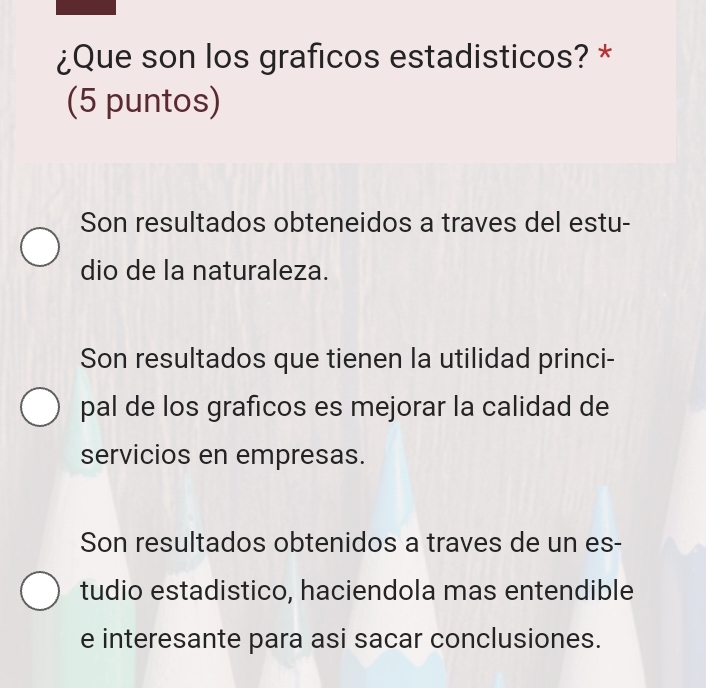 ¿Que son los graficos estadisticos? *
(5 puntos)
Son resultados obteneidos a traves del estu-
dio de la naturaleza.
Son resultados que tienen la utilidad princi-
pal de los graficos es mejorar la calidad de
servicios en empresas.
Son resultados obtenidos a traves de un es-
tudio estadistico, haciendola mas entendible
e interesante para asi sacar conclusiones.