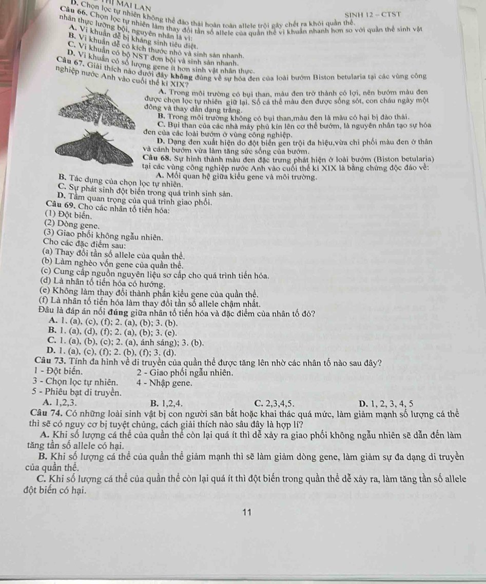 Hị Mai Lan
SINH 12 - CTST
D. Chọn lọc tự nhiên không thể đảo thái hoàn toàn allele trội gây chết ra khói quần thể.
Câu 66. Chọn lọc tự nhiên làm thay đổi tần số allele của quần thể vi khuẩn nhanh hơn so với quần thể sinh vật
tnhân thực lưỡng bội, nguyên nhân là vì
A. Vi khuẩn dề bị kháng sinh tiêu điệt
B. Vi khuẩn dề có kích thước nhỏ và sinh sản nhanh.
C. Vi khuẩn có bộ NST đơn bội và sinh sản nhanh.
D. Vi khuẩn có số lượng gene ít hơn sinh vật nhân thực.
Câu 67. Giải thích nào dưới đây không đủng về sự hóa đen của loài bướm Biston betularia tại các vùng công
nghiệp nước Anh vào cuối thể ki XIX?
A. Trong môi trường có bụi than, màu đen trở thành có lợi, nên bướm màu đen
được chọn lọc tự nhiên giữ lại. Số cá thể màu đen được sống sót, con cháu ngày một
đông và thay dần dạng trắng.
B. Trong môi trường không có bụi than,màu đen là màu có hại bị đào thải.
C. Bụi than của các nhà máy phủ kín lên cơ thể bướm, là nguyên nhân tạo sự hóa
đen của các loài bướm ở vùng công nghiệp.
D. Dạng đen xuất hiện do đột biển gen trội đa hiệu,vừa chỉ phối màu đen ở thân
và cảnh bướm vừa làm tăng sức sống của bướm.
Câu 68. Sự hình thành màu đen đặc trưng phát hiện ở loài bướm (Biston betularia)
tại các vùng công nghiệp nước Anh vào cuối thể ki XIX là bằng chứng độc đáo về:
A. Mối quan hệ giữa kiểu gene và môi trường.
B. Tác dụng của chọn lọc tự nhiên.
C. Sự phát sinh đột biển trong quá trình sinh sản.
D. Tầm quan trọng của quá trình giao phối.
Câu 69. Cho các nhân tố tiền hóa:
(1) Đột biến.
(2) Dòng gene.
(3) Giao phối không ngẫu nhiên.
Cho các đặc điểm sau:
(a) Thay đổi tần số allele của quần thể.
(b) Làm nghèo vốn gene của quần thể.
(c) Cung cấp nguồn nguyên liệu sơ cấp cho quá trình tiến hóa.
(d) Là nhân tố tiến hóa có hướng.
(e) Không làm thay đổi thành phần kiểu gene của quần thể.
(f) Là nhân tố tiến hóa làm thay đổi tần số allele chậm nhất.
Đâu là đáp án nối đúng giữa nhân tố tiến hóa và đặc điểm của nhân tố đó?
A. 1. (a), (c), (f); 2. (a), (b); 3. (b).
B. 1. (a), (d), (f); 2. (a), (b); 3. (e).
C. 1. (a), (b), (c); 2. (a), ánh sáng); 3. (b).
D. 1. (a), (c), (f); 2. (b), (f); 3. (d).
Câu 73. Tính đa hình về di truyền của quần thể được tăng lên nhờ các nhân tố nào sau đây?
1 - Đột biến.  2 - Giao phối ngẫu nhiên.
3 - Chọn lọc tự nhiên. 4 - Nhập gene.
5 - Phiêu bạt di truyền.
A. 1,2,3. B. 1,2,4. C. 2,3,4,5. D. 1, 2, 3, 4, 5
Câu 74. Có những loài sinh vật bị con người săn bắt hoặc khai thác quá mức, làm giảm mạnh số lượng cá thể
thì sẽ có nguy cơ bị tuyệt chủng, cách giải thích nào sâu đây là hợp lí?
A. Khi số lượng cá thể của quần thể còn lại quá ít thì dễ xảy ra giao phối không ngẫu nhiên sẽ dẫn đến làm
tăng tần số allele có hại.
B. Khi số lượng cá thể của quần thể giảm mạnh thì sẽ làm giảm dòng gene, làm giảm sự đa dạng di truyền
của quần thể.
C. Khi số lượng cá thể của quần thể còn lại quá ít thì đột biến trong quần thể dễ xảy ra, làm tăng tần số allele
đột biến có hại.
11
