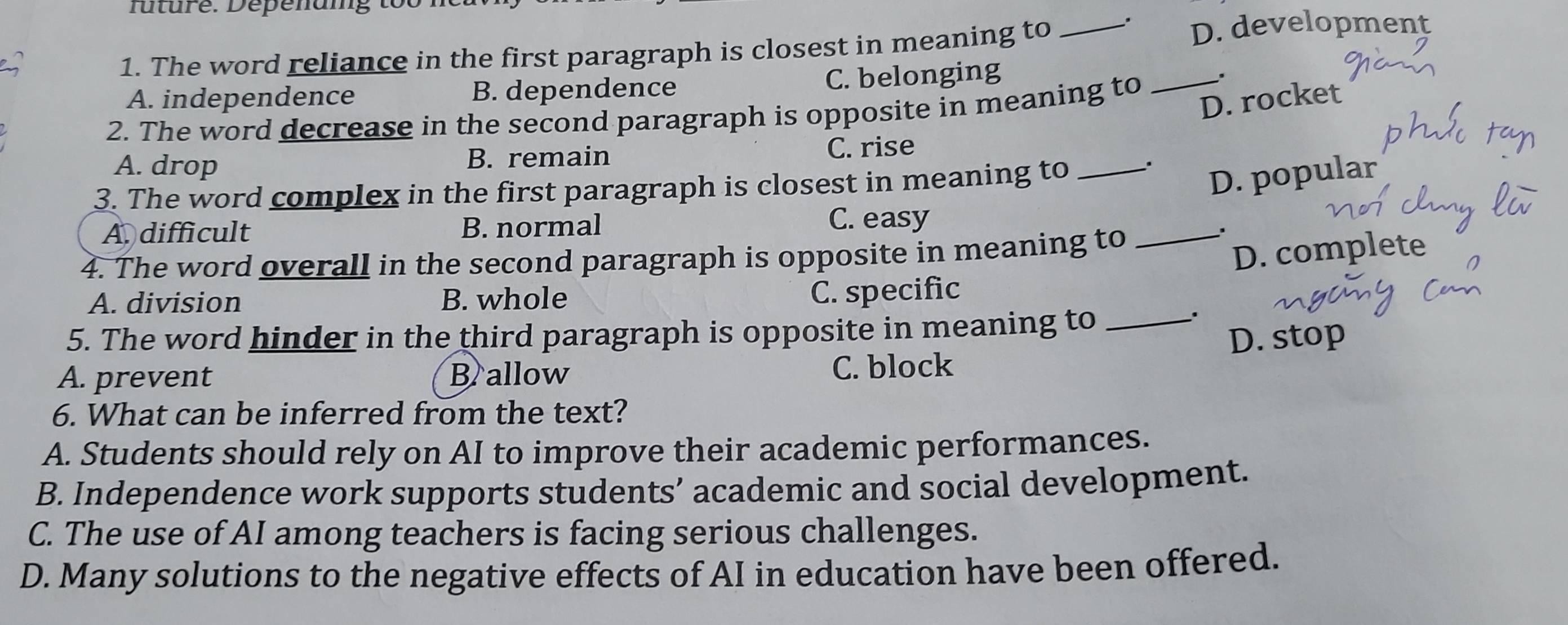 future. Depenuig to
1. The word reliance in the first paragraph is closest in meaning to _D. development
A. independence B. dependence C. belonging
2. The word decrease in the second paragraph is opposite in meaning to
_.
D. rocket
A. drop B. remain C. rise
3. The word complex in the first paragraph is closest in meaning to _.
D. popular
A. difficult B. normal C. easy
4. The word overall in the second paragraph is opposite in meaning to_
.
D. complete
A. division B. whole C. specific
5. The word hinder in the third paragraph is opposite in meaning to_
.
D. stop
A. prevent B allow
C. block
6. What can be inferred from the text?
A. Students should rely on AI to improve their academic performances.
B. Independence work supports students’ academic and social development.
C. The use of AI among teachers is facing serious challenges.
D. Many solutions to the negative effects of AI in education have been offered.