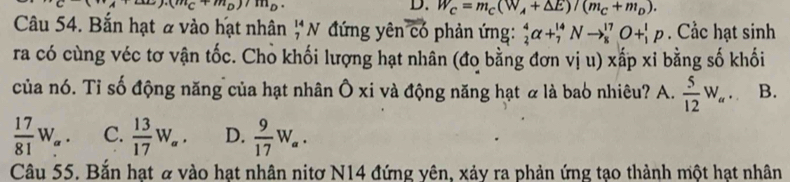 (m_C+m_D)/m_D. 
D. W_C=m_C(W_A+△ E)/(m_C+m_D). 
Câu 54. Bắn hạt # vào hạt nhân ;N đứng yên vector CO phản ứng: _2^(4alpha +_7^(14)Nto _8^(17)O+_1^1p. Cắc hạt sinh
ra có cùng véc tơ vận tốc. Chò khối lượng hạt nhân (đo bằng đơn vị u) xấp xỉ bằng số khối
của nó. Tỉ số động năng của hạt nhân Ô xi và động năng hạt là bao nhiêu? A. frac 5)12W_a. B.
 17/81 W_a. C.  13/17 W_a. D.  9/17 W_a. 
Câu 55. Bắn hạt & vào hạt nhân nitơ N14 đứng yên, xảy ra phản ứng tạo thành một hạt nhân