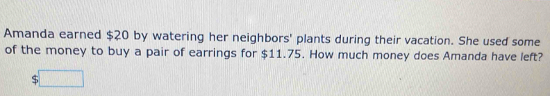 Amanda earned $20 by watering her neighbors' plants during their vacation. She used some 
of the money to buy a pair of earrings for $11.75. How much money does Amanda have left?
$□