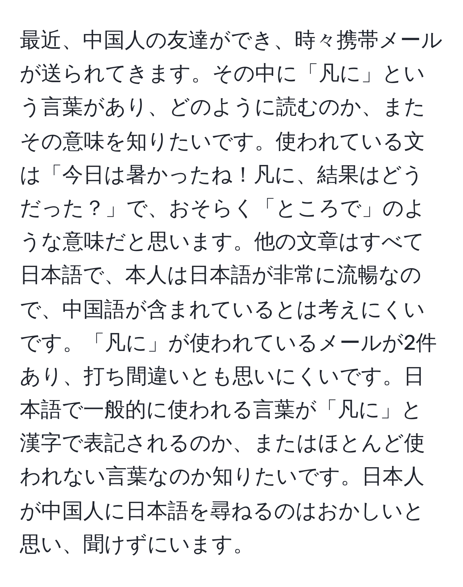 最近、中国人の友達ができ、時々携帯メールが送られてきます。その中に「凡に」という言葉があり、どのように読むのか、またその意味を知りたいです。使われている文は「今日は暑かったね！凡に、結果はどうだった？」で、おそらく「ところで」のような意味だと思います。他の文章はすべて日本語で、本人は日本語が非常に流暢なので、中国語が含まれているとは考えにくいです。「凡に」が使われているメールが2件あり、打ち間違いとも思いにくいです。日本語で一般的に使われる言葉が「凡に」と漢字で表記されるのか、またはほとんど使われない言葉なのか知りたいです。日本人が中国人に日本語を尋ねるのはおかしいと思い、聞けずにいます。