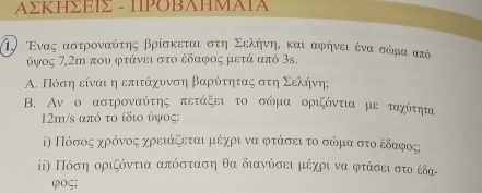 ΑΣΚΗΣΕΙΣ - ΙΡΟΒΑΗΜΑΙΑ 
η) Ενας αστροναόύτης βρίσκεται στη Σελήηνηι και αφήνει ένα σώμα από 
ύγος 7,2m που φτάνει στο έδαφος μετά από 3s. 
Α. Πόση είναι η επιτάχυνση βαρύτητας στη Σελήνη; 
B. Αν ο αστροναύτης πετάξει το σώμα οριζόντια με ταχίτηια 
12m/s από το ίδιο ύψος: 
ⅰη Πόσοςαχρόνοςα χρειάξεταιμέχρι να φτάσει το σόμα στοέδαφοςς 
ⅱ) Πόση οριζόντια απόσταση θα διανύσει μέχρι να φτάσειστο έδα-
φoς;