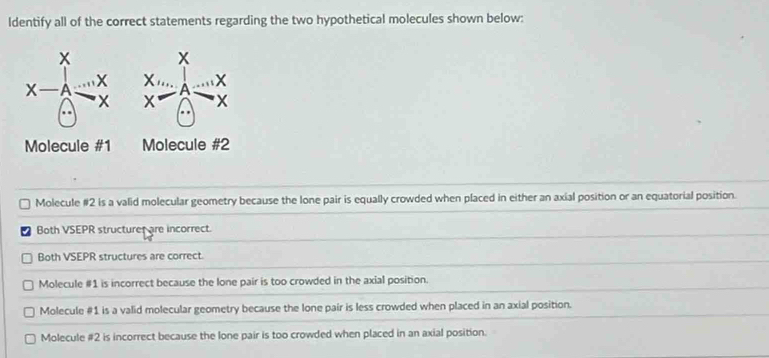 ldentify all of the correct statements regarding the two hypothetical molecules shown below:
X
A
X
Molecule #1 Molecule #2
Molecule #2 is a valid molecular geometry because the lone pair is equally crowded when placed in either an axial position or an equatorial position.
Both VSEPR structurer are incorrect.
Both VSEPR structures are correct.
Molecule #1 is incorrect because the lone pair is too crowded in the axial position.
Molecule #1 is a valid molecular geometry because the lone pair is less crowded when placed in an axial position.
Molecule #2 is incorrect because the lone pair is too crowded when placed in an axial position.