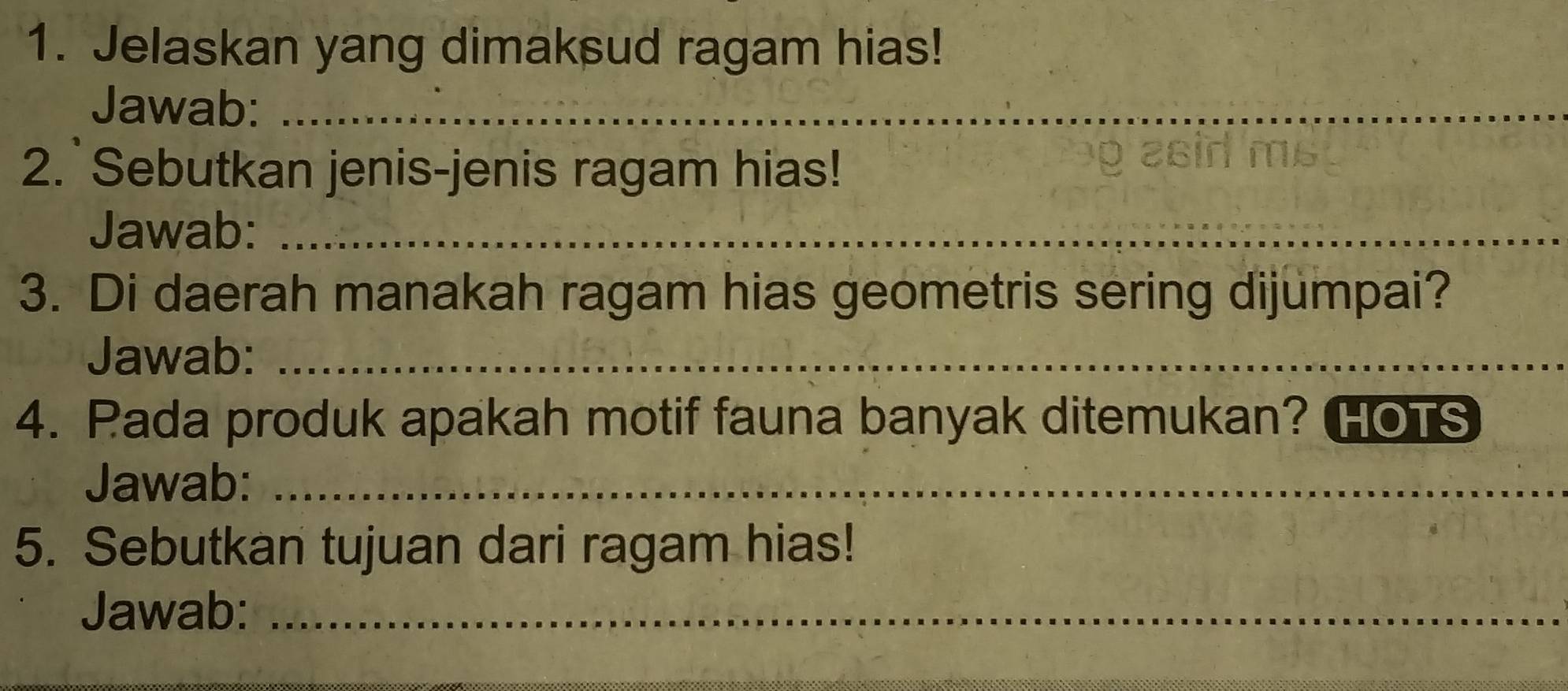 Jelaskan yang dimaksud ragam hias! 
Jawab:_ 
2. Sebutkan jenis-jenis ragam hias! 
é c b ma 
Jawab:_ 
3. Di daerah manakah ragam hias geometris sering dijumpai? 
Jawab:_ 
4. Pada produk apakah motif fauna banyak ditemukan? HoTS 
Jawab:_ 
5. Sebutkan tujuan dari ragam hias! 
Jawab:_