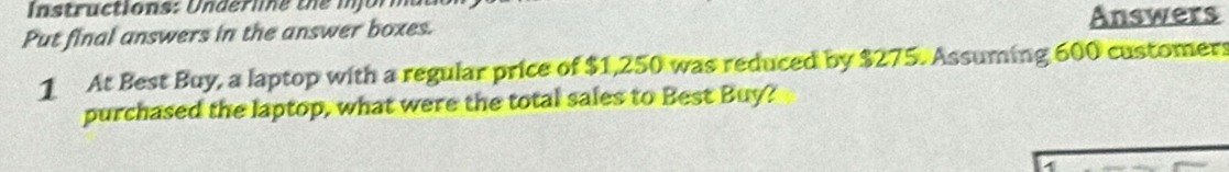 tructions: U nder le the i j o r 
Put final answers in the answer boxes. 
Answers 
1 At Best Buy, a laptop with a regular price of $1,250 was reduced by $275. Assuming 600 customers 
purchased the laptop, what were the total sales to Best Buy?