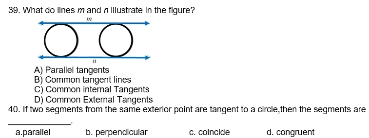 What do lines m and n illustrate in the figure?
A) Parallel tangents
B) Common tangent lines
C) Common internal Tangents
D) Common External Tangents
40. If two segments from the same exterior point are tangent to a circle,then the segments are
_'
a.parallel b. perpendicular c. coincide d. congruent