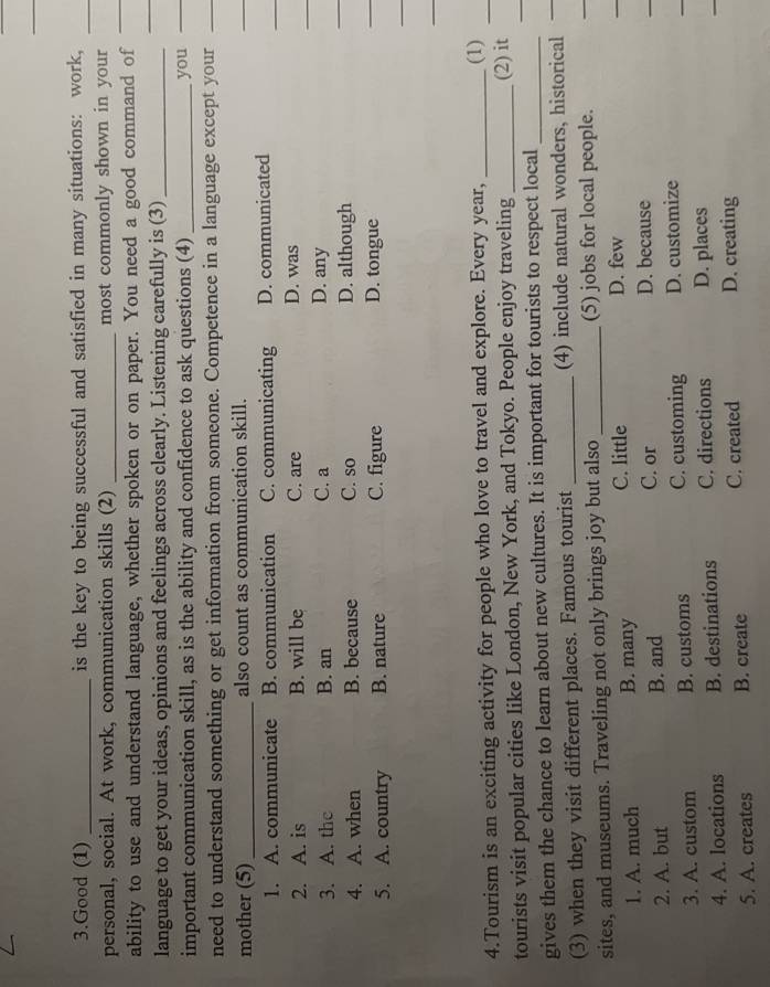 Good (1) _is the key to being successful and satisfied in many situations: work,
personal, social. At work, communication skills (2) _most commonly shown in your
ability to use and understand language, whether spoken or on paper. You need a good command of
language to get your ideas, opinions and feelings across clearly. Listening carefully is (3)_
important communication skill, as is the ability and confidence to ask questions (4) _you
need to understand something or get information from someone. Competence in a language except your
mother (5)_ also count as communication skill.
1. A. communicate B. communication C. communicating D. communicated
2. A. is B. will be C. are D. was
3. A. the B. an C. a D. any
_
4. A. when B. because C. so D. although
_
5. A. country B. nature C. figure D. tongue
_
4.Tourism is an exciting activity for people who love to travel and explore. Every year, _(1)_
tourists visit popular cities like London, New York, and Tokyo. People enjoy traveling _(2) it_
_
gives them the chance to learn about new cultures. It is important for tourists to respect local_
(3) when they visit different places. Famous tourist _(4) include natural wonders, historical
sites, and museums. Traveling not only brings joy but also _(5) jobs for local people.
1. A. much B. many
C. little D. few
2. A. but B. and C. or D. because
3. A. custom B. customs C. customing D. customize
4. A. locations B. destinations C. directions D. places
5. A. creates B. create C. created D. creating
