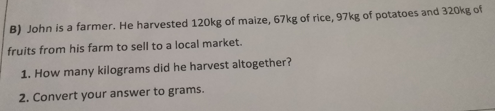 John is a farmer. He harvested 120kg of maize, 67kg of rice, 97kg of potatoes and 320kg of 
fruits from his farm to sell to a local market. 
1. How many kilograms did he harvest altogether? 
2. Convert your answer to grams.