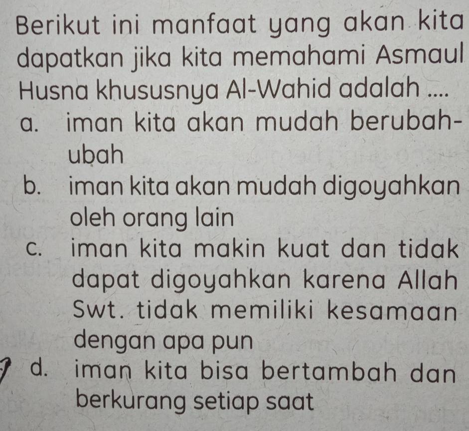 Berikut ini manfaat yang akan kita
dapatkan jika kita memahami Asmaul
Husna khususnya Al-Wahid adalah ....
a. iman kita akan mudah berubah-
ubah
b. iman kita akan mudah digoyahkan
oleh orang lain
c. iman kita makin kuat dan tidak
dapat digoyahkan karena Allah
Swt. tidak memiliki kesamaan
dengan apa pun
d. iman kita bisa bertambah dan
berkurang setiap saat