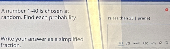 A number 1-40 is chosen at 
random. Find each probability. 2. P(less than 25 | prime) 
Write your answer as a simplified 
fraction. 123 /() ∞≠∈ ABC a,β つ