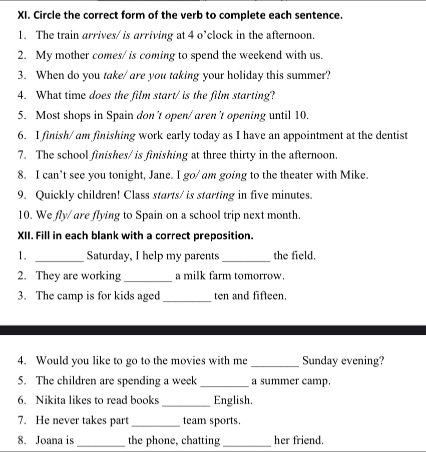 Circle the correct form of the verb to complete each sentence. 
1. The train arrives/ is arriving at 4 o’clock in the afternoon. 
2. My mother comes/ is coming to spend the weekend with us. 
3. When do you take/ are you taking your holiday this summer? 
4. What time does the film start/ is the film starting? 
5. Most shops in Spain don’t open/ aren’t opening until 10. 
6. I finish/ am finishing work early today as I have an appointment at the dentist 
7. The school finishes/ is finishing at three thirty in the afternoon. 
8. I can’t see you tonight, Jane. I go/ am going to the theater with Mike. 
9. Quickly children! Class starts/ is starting in five minutes. 
10. We fly/ are flying to Spain on a school trip next month. 
XII. Fill in each blank with a correct preposition. 
1. _Saturday, I help my parents _the field. 
2. They are working _a milk farm tomorrow. 
3. The camp is for kids aged _ten and fifteen. 
4. Would you like to go to the movies with me _Sunday evening? 
5. The children are spending a week_ a summer camp. 
6. Nikita likes to read books _English. 
7. He never takes part _team sports. 
8. Joana is _the phone, chatting _her friend.