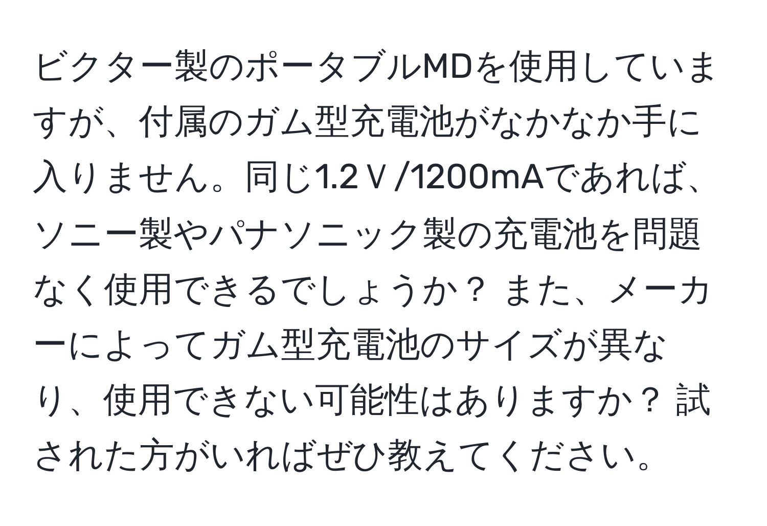 ビクター製のポータブルMDを使用していますが、付属のガム型充電池がなかなか手に入りません。同じ1.2Ｖ/1200mAであれば、ソニー製やパナソニック製の充電池を問題なく使用できるでしょうか？ また、メーカーによってガム型充電池のサイズが異なり、使用できない可能性はありますか？ 試された方がいればぜひ教えてください。