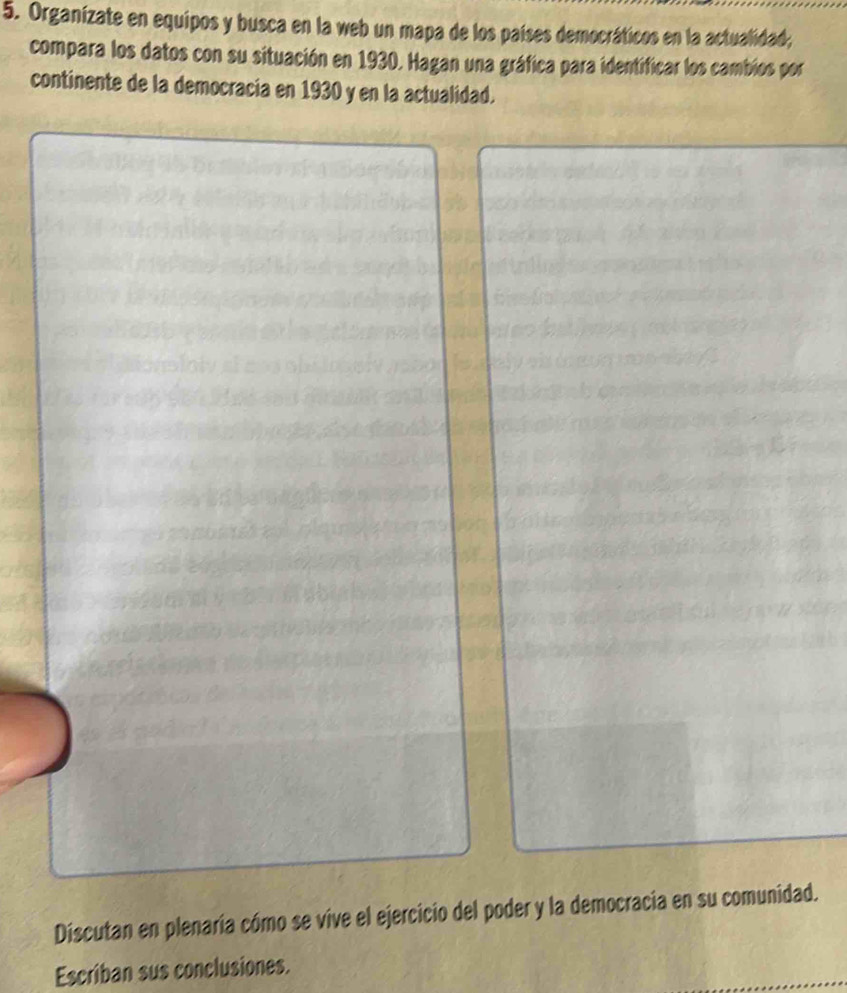 Organizate en equipos y busca en la web un mapa de los países democráticos en la actualidad; 
compara los datos con su situación en 1930. Hagan una gráfica para identificar los cambios por 
continente de la democracia en 1930 y en la actualidad. 
Discutan en plenaría cómo se vive el ejercicio del poder y la democracia en su comunidad. 
Escriban sus conclusiones.