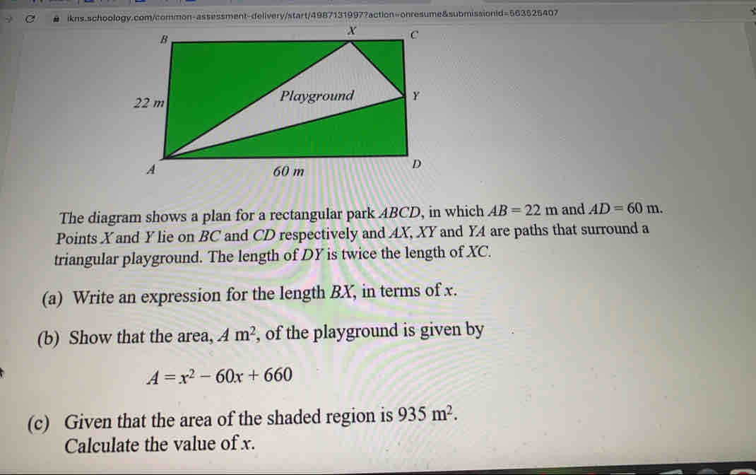 #   ikns.schoology.com/common-assessment-delivery/start/49871319972action=onresume&submissionid=563626407
The diagram shows a plan for a rectangular park ABCD, in which AB=22 m and AD=60m
Points Xand Y lie on BC and CD respectively and AX, XY and YA are paths that surround a
triangular playground. The length of DY is twice the length of XC.
(a)  Write an expression for the length BX, in terms of x.
(b)  Show that the area, A m^2 , of the playground is given by
A=x^2-60x+660
(c)   Given that the area of the shaded region is 935 m^2 _
Calculate the value of x.