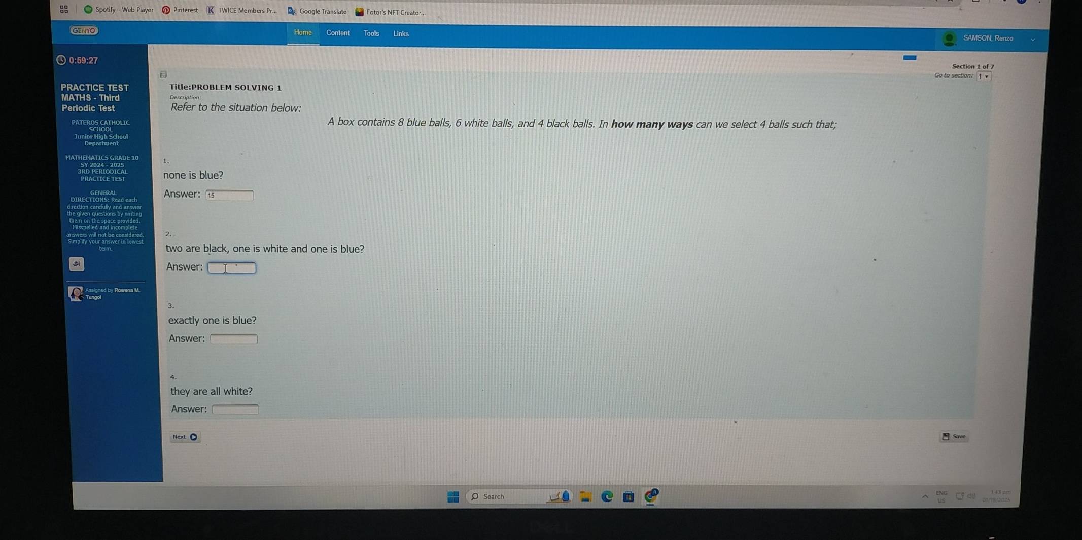 Pinterest K TWICE Members Pr.. Google Translate 
Home Content Tools Links 
0:59:27 
Section 1 of 7 
a 
PRACTICE TEST Title:PROBLEM SOLVING 1 
MATHS - Third 
Periodic Test Refer to the situation below: 
PATEROS CATHOLIC A box contains 8 blue balls, 6 white balls, and 4 black balls. In how many ways can we select 4 balls such that; 
Hor High Sc 
none is blue? 
Answer: 
two are black, one is white and one is blue? 
Answer: □ 
exactly one is blue? 
Answer: □ 
they are all white? 
Answer: □ 
Search