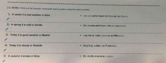 [ C: 50:50 ] Write out the Spanish underneath each question using the clues provided. 
1) In winter it is bad weather in Ibiza on □□□□erno hace mol t □□□po e □ l□□□□
_ 
2) In spring it is cold in Sevilla En promaoera hoco □río □□ □e□□□□□
_ 
3) Today it is good weather in Madrid □oy ha□e □uen □□□□□o en Ma□□□ు 
_ 
4) Today it is cloudy in Tenerife Hoy hoy □abea on Toneoi□o 
_ 
5) In autumn it snows in Ibiza En otoño noeca e □ □ci□□