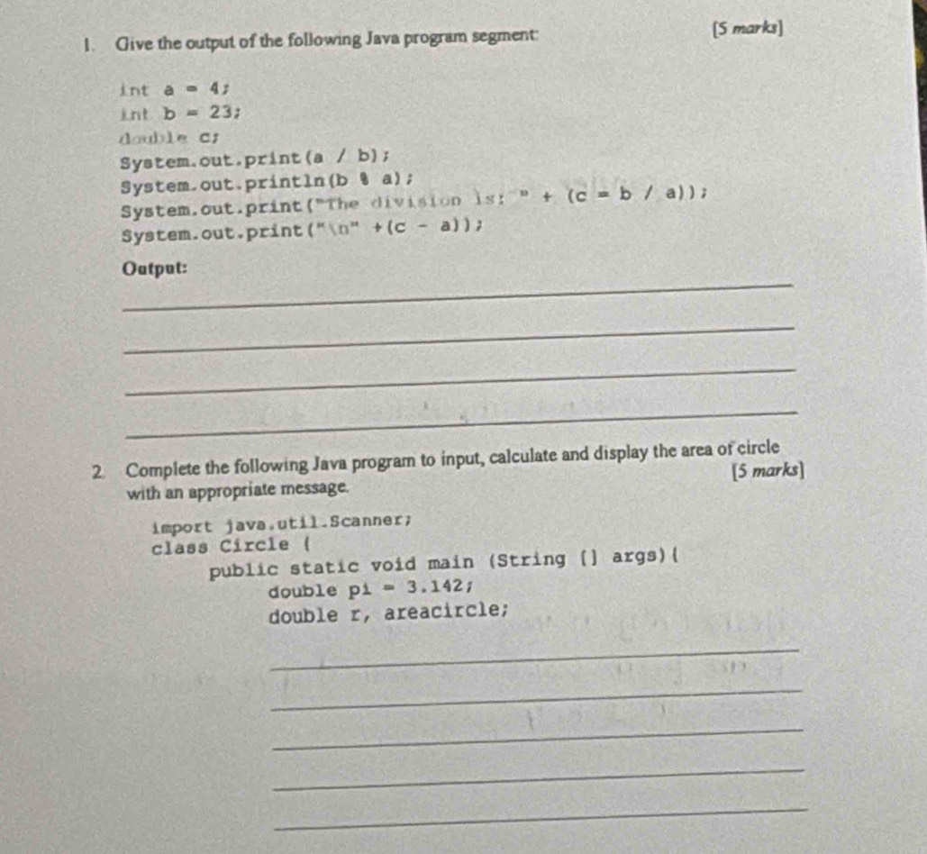 Give the output of the following Java program segment: [S marks] 
int a=4; 
int b=23; 
do dylect 
System.out.print(a / b); 
System.out.println(b ¶ a); 
System.out.print("The division  s:^-n+(c=b/a)); 
System.out.print(" (''ln ''+(c-a))  
_ 
Output: 
_ 
_ 
_ 
2 Complete the following Java program to input, calculate and display the area of circle 
with an appropriate message. [5 marks] 
import java.util.Scanner; 
class Circle ( 
public static void main (String (] args)( 
double p1=3.142; 
double r, areacircle; 
_ 
_ 
_ 
_ 
_