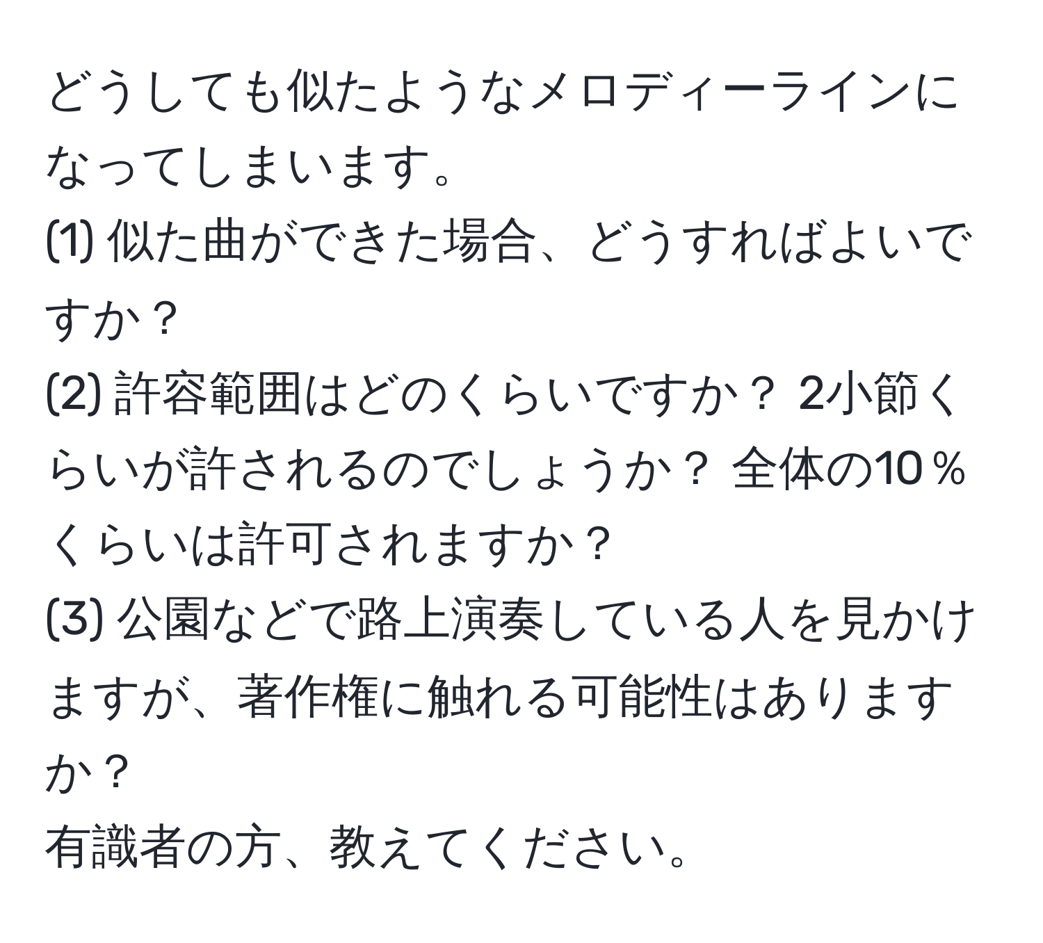 どうしても似たようなメロディーラインになってしまいます。  
(1) 似た曲ができた場合、どうすればよいですか？  
(2) 許容範囲はどのくらいですか？ 2小節くらいが許されるのでしょうか？ 全体の10％くらいは許可されますか？  
(3) 公園などで路上演奏している人を見かけますが、著作権に触れる可能性はありますか？  
有識者の方、教えてください。