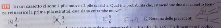 In un cassetto ci sono 4 pile nuove e 2 pile scariche. Qual è la probabilità che, estraendone due dal cassetto (sen-
za reinserire la prima pila estratta), esse siano entrambe nuove?
A  3/4 
C  5/6 
B  2/5  Nessuna delle precedenti
di quattro cifre (da 0 a 9). Ho dimenticato il codice.