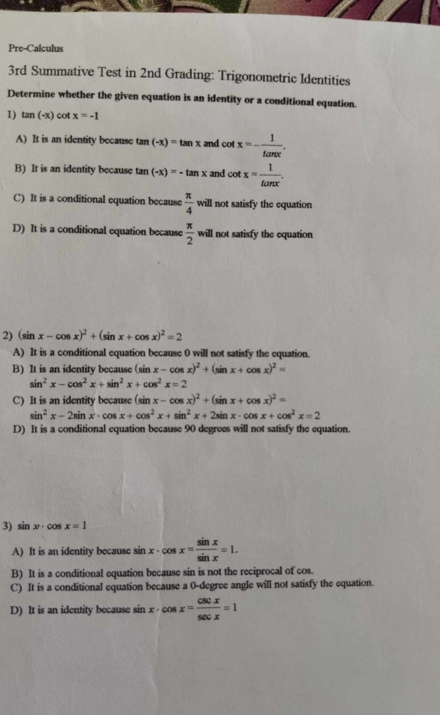 Pre-Calculus
3rd Summative Test in 2nd Grading: Trigonometric Identities
Determine whether the given equation is an identity or a conditional equation.
1) tan (-x) cot x=-1
A) It is an identity because tan (-x)=tan x and cot x=- 1/tan x .
B) It is an identity because tan (-x)=-tan x and cot x= 1/tan x .
C) It is a conditional equation because  π /4 will not satisfy the equation
D) It is a conditional equation because  π /2 will not satisfy the equation
2) (sin x-cos x)^2+(sin x+cos x)^2=2
A) It is a conditional equation because 0 will not satisfy the equation.
B) It is an identity because (sin x-cos x)^2+(sin x+cos x)^2=
sin^2x-cos^2x+sin^2x+cos^2x=2
C) It is an identity because (sin x-cos x)^2+(sin x+cos x)^2=
sin^2x-2sin x· cos x+cos^2x+sin^2x+2sin x· cos x+cos^2x=2
D) It is a conditional equation because 90 degrees will not satisfy the equation.
3) sin x· cos x=1
A) It is an identity because sin x· cos x= sin x/sin x =1. 
B) It is a conditional equation because sin is not the reciprocal of cos.
C) It is a conditional equation because a 0-degree angle will not satisfy the equation.
D) It is an identity because sin x· cos x= csc x/sec x =1