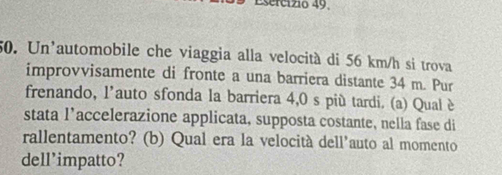 Esercízio 49. 
50. Un'automobile che viaggia alla velocità di 56 km/h si trova 
improvvisamente di fronte a una barriera distante 34 m. Pur 
frenando, l'auto sfonda la barriera 4,0 s più tardi. (a) Qual è 
stata l’accelerazione applicata, supposta costante, nella fase di 
rallentamento? (b) Qual era la velocità dell'auto al momento 
dell'impatto?