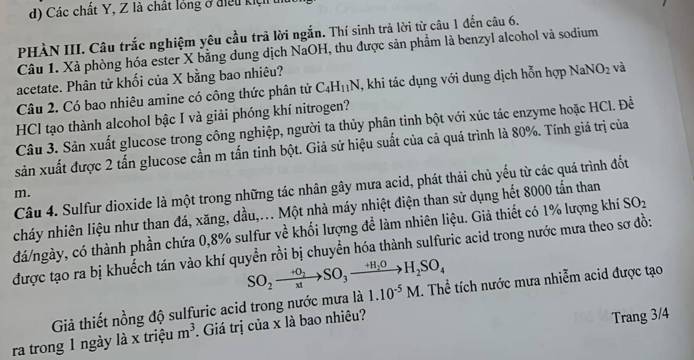 Các chất Y, Z là chất lỏng ở điều kiệ t
PHÀN III. Câu trắc nghiệm yêu cầu trả lời ngắn. Thí sinh trả lời từ câu 1 đến câu 6.
Câu 1. Xà phòng hóa ester X bằng dung dịch NaOH, thu được sản phẩm là benzyl alcohol và sodium
acetate. Phân tử khối của X bằng bao nhiêu?
Câu 2. Có bao nhiêu amine có công thức phân tử C_4H_11N , khi tác dụng với dung dịch hỗn hợp NaNO_2 và
HCl tạo thành alcohol bậc I và giải phóng khí nitrogen?
Câu 3. Sản xuất glucose trong công nghiệp, người ta thủy phân tinh bột với xúc tác enzyme hoặc HCl. Đề
sản xuất được 2 tấn glucose cần m tấn tinh bột. Giả sử hiệu suất của cả quá trình là 80%. Tính giá trị của
Câu 4. Sulfur dioxide là một trong những tác nhân gây mưa acid, phát thải chủ yếu từ các quá trình đốt
m.
cháy nhiên liệu như than đá, xăng, dầu,... Một nhà máy nhiệt điện than sử dụng hết 8000 tấn than
đá/ngày, có thành phần chứa 0,8% sulfur về khối lượng để làm nhiên liệu. Giả thiết có 1% lượng khí SO_2
được tạo ra bị khuếch tán vào khí quyển rồi bị chuyển hóa thành sulfuric acid trong nước mưa theo sơ đồ:
SO_2xrightarrow +O_2SO_3xrightarrow +H_2OH_2SO_4
Giả thiết nồng độ sulfuric acid trong nước mưa là 1.10^(-5)M. Thể tích nước mưa nhiễm acid được tạo
ra trong 1 ngày là x triệu m^3. Giá trị của x là bao nhiêu?
Trang 3/4