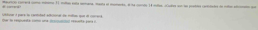 Mauricio correrá como mínimo 31 millas esta semana. Hasta el momento, él ha corrido 14 millas. ¿Cuáles son las posibles cantidades de millas adicionales que 
él correrá? 
Utilizar 1 para la cantidad adicional de millas que él correrá. 
Dar la respuesta como una desigualdad resuelta para r.