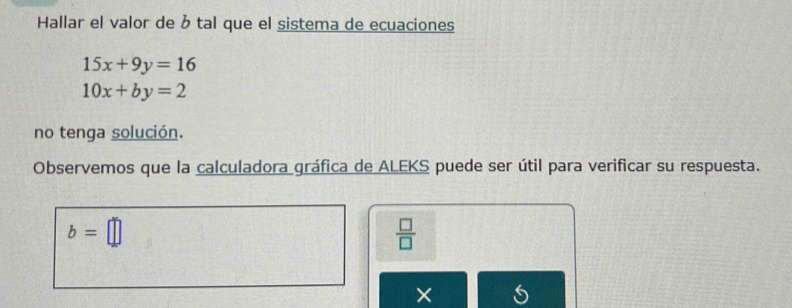 Hallar el valor de b tal que el sistema de ecuaciones
15x+9y=16
10x+by=2
no tenga solución. 
Observemos que la calculadora gráfica de ALEKS puede ser útil para verificar su respuesta.
b=□
 □ /□  
× 5