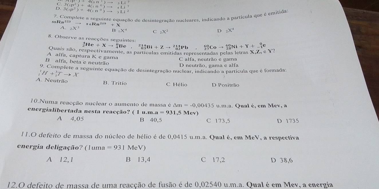 C. 3(1p^2)+4(1n^0)to 4Li^7 (ip)+4(on)to _3Li^7
D. 3(ip^2)+4(in^0)to 3Li^2
7. Complete a seguinte equação de desintegração nucleares, indicando a partícula que é emitidas
ssRa^(223)to s6Rn^(219)+X
A. _2X^3
B _1X^4 C _2X^2
D _2X^4
8. Observe as reacções seguintes:
_2^4He+Xto _4^8Be,_(83)^(214)Bi+Zto _(82)^(214)Pb, _(27)^(60)Coto _(28)^(60)Ni+Y+_(-1)^0e
Quais são, respectivamente, as partículas emitidas representadas pelas letras X,Z, e Y?
A alfa, captura K e gama
C alfa, neutrão e gama
B alfa, beta e neutrão
D neutrão, gama e alfa
9. Complete a seguinte equação de desintegração nuclear, indicando a partícula que é formada;
_1^1H+_1^3Tto X
A. Neutrão B. Tritío C. Hélio D Positrão
10.Numa reacção nuclear o aumento de massa é △ m=-0,00435u.m;a a. Qual é, em Mev, a
energialibertada nesta reacção? (1u.m.a=931,5Mev)
A 4,05 B 40,5 C 173,5 D 1735
11.O defeito de massa do núcleo de hélio é de 0,0415 u.m.a. Qual é, em MeV, a respectiva
energia deligação?  ( ) (1uma=931MeV)
A 12,1 B 13,4 C 17,2 D 38,6
12.O defeito de massa de uma reacção de fusão é de 0,02540 u.m.a. Qual é em Mev, a energia