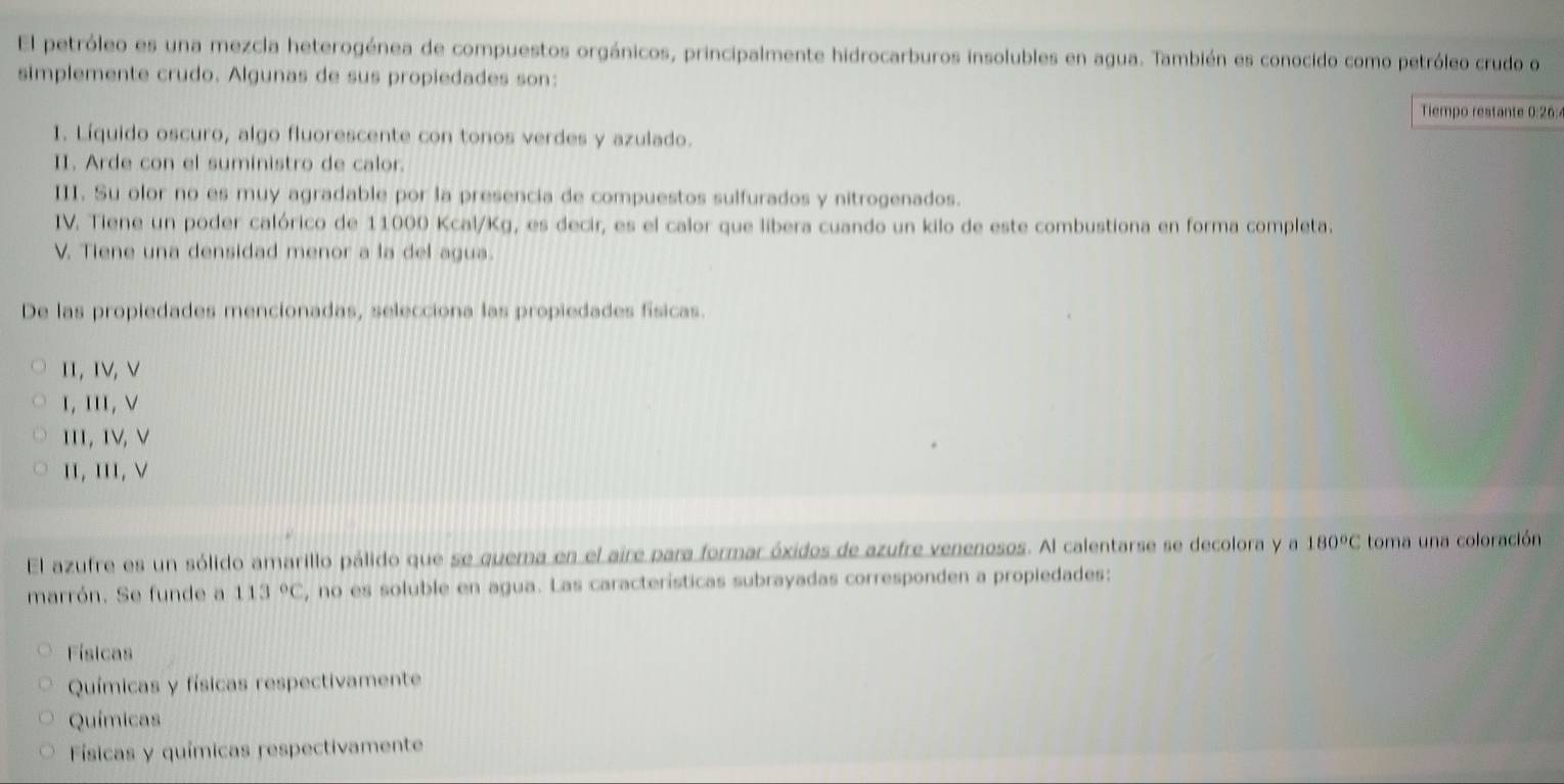 El petróleo es una mezcla heterogénea de compuestos orgánicos, principalmente hidrocarburos insolubles en agua. También es conocido como petróleo crudo o
simplemente crudo. Algunas de sus propiedades son:
Tiempo restante 0:26 :
1. Líquido oscuro, algo fluorescente con tonos verdes y azulado.
II. Arde con el suministro de calor.
III. Su olor no es muy agradable por la presencia de compuestos sulfurados y nitrogenados.
IV. Tiene un poder calórico de 11000 Kcal/Kg, es decir, es el calor que libera cuando un kilo de este combustiona en forma completa.
V. Tiene una densidad menor a la del agua.
De las propiedades mencionadas, selecciona las propiedades físicas.
I1, IV, V
ι, III, ν
111, 1V, V
II, II, V
El azufre es un sólido amarillo pálido que se quema en el aire para formar óxidos de azufre venenosos. Al calentarse se decolora y a 180°C toma una coloración
marrón. Se funde a 113°C , no es soluble en agua. Las características subrayadas corresponden a propiedades:
Físicas
Químicas y físicas respectivamente
Químicas
Físicas y químicas respectivamente