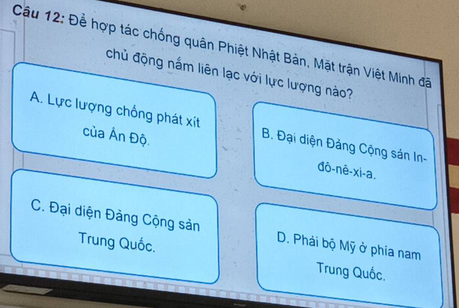 Để hợp tác chống quân Phiệt Nhật Bản, Mặt trận Việt Minh đã
chủ động nấm liên lạc với lực lượng nào?
A. Lực lượng chồng phát xít B. Đại diện Đảng Cộng sán In-
của Ấn Độ. đô-nê-xi-a,
C. Đại diện Đảng Cộng sản D. Phái bộ Mỹ ở phía nam
Trung Quốc. Trung Quốc.