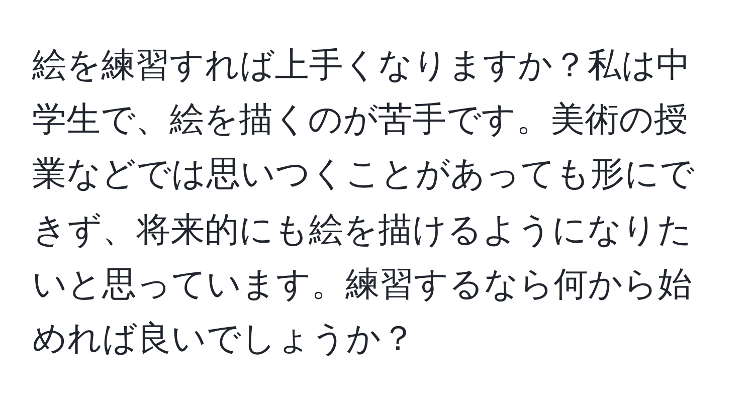 絵を練習すれば上手くなりますか？私は中学生で、絵を描くのが苦手です。美術の授業などでは思いつくことがあっても形にできず、将来的にも絵を描けるようになりたいと思っています。練習するなら何から始めれば良いでしょうか？