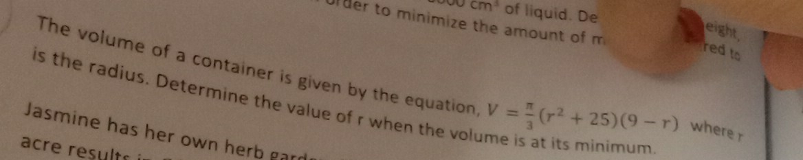 900cm^3 of liquid. De 
Urder to minimize the amount of m 
eight, 
redto 
The volume of a container is given by the equation V= π /3 (r^2+25)(9-r) where r
is the radius. Determine the value of r when the volume is at its minimym 
Jasmine has her own herb gard 
acre results