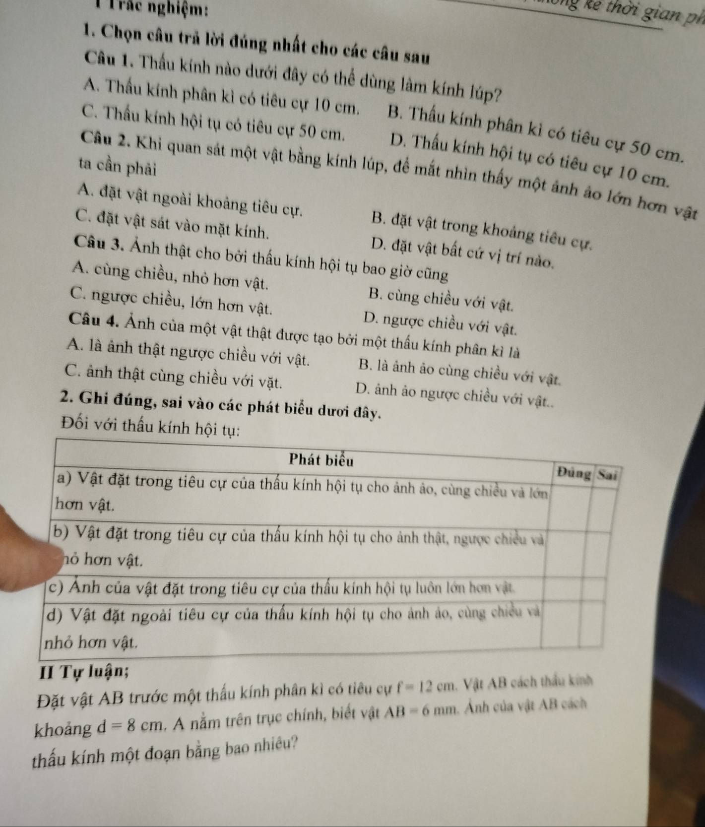 Trác nghiệm:
Ông kể thời gian ph
1. Chọn câu trả lời đúng nhất cho các câu sau
Câu 1. Thấu kính nào dưới đây có thể dùng làm kính lúp?
A. Thấu kính phân kì có tiêu cự 10 cm. B. Thấu kính phân kì có tiêu cự 50 cm.
C. Thấu kính hội tụ có tiêu cự 50 cm. D. Thấu kính hội tụ có tiêu cự 10 cm.
ta cần phải
Câu 2. Khi quan sát một vật bằng kính lúp, để mắt nhìn thấy một ảnh ảo lớn hơn vật
A. đặt vật ngoài khoảng tiêu cự.
B. đặt vật trong khoảng tiêu cự.
C. đặt vật sát vào mặt kính. D. đặt vật bất cứ vị trí nào.
Câu 3. Ảnh thật cho bởi thấu kính hội tụ bao giờ cũng
A. cùng chiều, nhỏ hơn vật. B. cùng chiều với vật.
C. ngược chiều, lớn hơn vật. D. ngược chiều với vật.
Câu 4. Ảnh của một vật thật được tạo bởi một thấu kính phân kì là
A. là ảnh thật ngược chiều với vật. B. là ảnh ảo cùng chiều với vật.
C. ảnh thật cùng chiều với vặt. D. ảnh ảo ngược chiều với vật..
2. Ghi đúng, sai vào các phát biểu dươi đây.
Đối với thấu kính hộ
II Tự
Đặt vật AB trước một thấu kính phân kì có tiêu cự f=12cm 1. Vật AB cách thầu kinh
khoảng d=8cm. A nằm trên trục chính, biết vật AB=6mm. Ảnh của vật AB cách
thấu kính một đoạn bằng bao nhiêu?