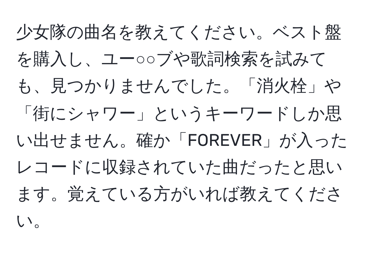 少女隊の曲名を教えてください。ベスト盤を購入し、ユー○○ブや歌詞検索を試みても、見つかりませんでした。「消火栓」や「街にシャワー」というキーワードしか思い出せません。確か「FOREVER」が入ったレコードに収録されていた曲だったと思います。覚えている方がいれば教えてください。