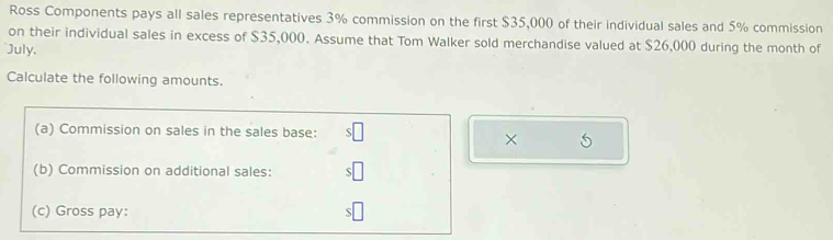 Ross Components pays all sales representatives 3% commission on the first $35,000 of their individual sales and 5% commission 
on their individual sales in excess of $35,000. Assume that Tom Walker sold merchandise valued at $26,000 during the month of 
July, 
Calculate the following amounts. 
(a) Commission on sales in the sales base: 
× 
(b) Commission on additional sales: 
(c) Gross pay: