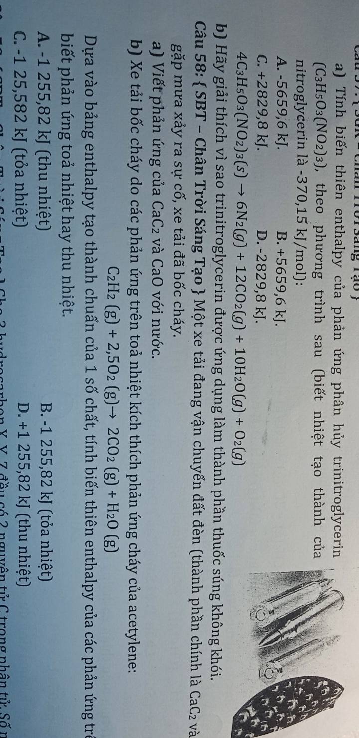 cau rorsang rạo ;
a) Tính biến thiên enthalpy của phản ứng phân hủy trinitroglycerin
(C_3H_5O_3(NO_2)_3) ), theo phương trình sau (biết nhiệt tạo thành của
nitroglycerin là -370,15 kJ/mol):
A. -5659,6 kJ. B. +5659,6 kJ
C. +28 29,8 kJ. D. -2829,8 kJ.
4C_3H_5O_3(NO_2)_3(s)to 6N_2(g)+12CO_2(g)+10H_2O(g)+O_2(g)
b) Hãy giải thích vì sao trinitroglycerin được ứng dụng làm thành phần thuốc súng không khói.
Câu 58:  SBT - Chân Trời Sáng Tạo  Một xe tải đang vận chuyển đất đèn (thành phần chính là C aC_2 : và
gặp mưa xảy ra sự cố, xe tải đã bốc cháy.
a) Viết phản ứng của CaC_2 và CaO với nước.
b) Xe tải bốc cháy do các phản ứng trên toả nhiệt kích thích phản ứng cháy của acetylene:
C_2H_2(g)+2,5O_2(g)to 2CO_2(g)+H_2O(g)
Dựa vào bảng enthalpy tạo thành chuẩn của 1 số chất, tính biến thiên enthalpy của các phản ứng trẻ
biết phản ứng toả nhiệt hay thu nhiệt.
A. -1 255,82 kJ (thu nhiệt) B. -1 255,82 kJ (tỏa nhiệt)
C. -1 25,582 kJ (tỏa nhiệt) D. +1 255,82 kJ (thu nhiệt)
rocarbon X Y. Z đều có 2 nguyên tử C trong nhân tử Số n