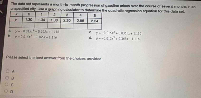 The data set represents a month-to-month progression of gasoline prices over the course of several months in an
unspecified city. Use a graphing calculator to determinquadratic regression equation for this data set.
a. y=-0.015x^2+0.365x+1.116
C. y=-0.015x^2+0.0365x+1.116
b. y=0.015x^2-0.365x+1.116
d. y=-0.015x^2+0.365x-1.116
Please select the best answer from the choices provided
A
B
C
D